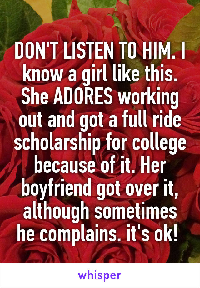 DON'T LISTEN TO HIM. I know a girl like this. She ADORES working out and got a full ride scholarship for college because of it. Her boyfriend got over it, although sometimes he complains. it's ok! 