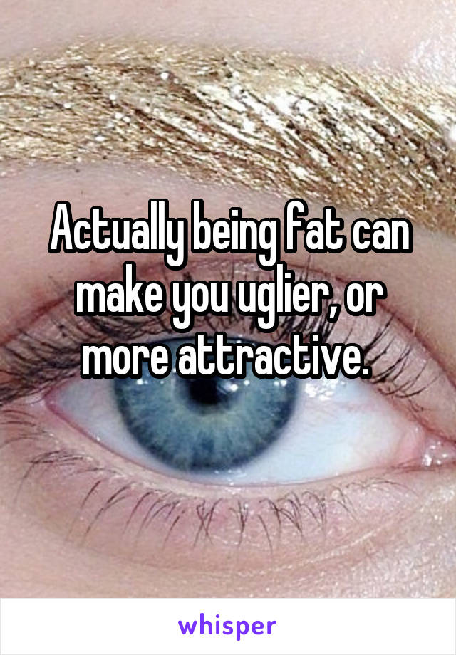 Actually being fat can make you uglier, or more attractive. 

