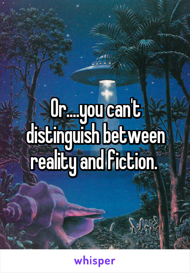 Or....you can't distinguish between reality and fiction. 