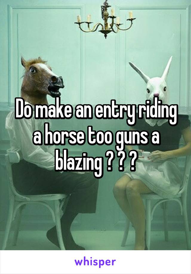 Do make an entry riding a horse too guns a blazing ? ? ?