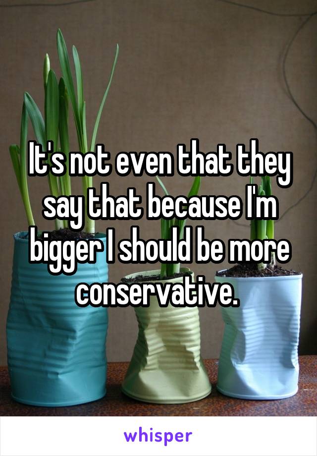 It's not even that they say that because I'm bigger I should be more conservative. 