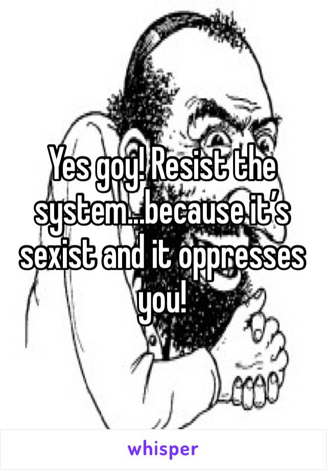Yes goy! Resist the system...because it’s sexist and it oppresses you!