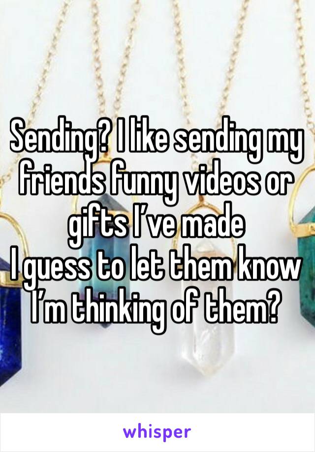 Sending? I like sending my friends funny videos or gifts I’ve made 
I guess to let them know I’m thinking of them?