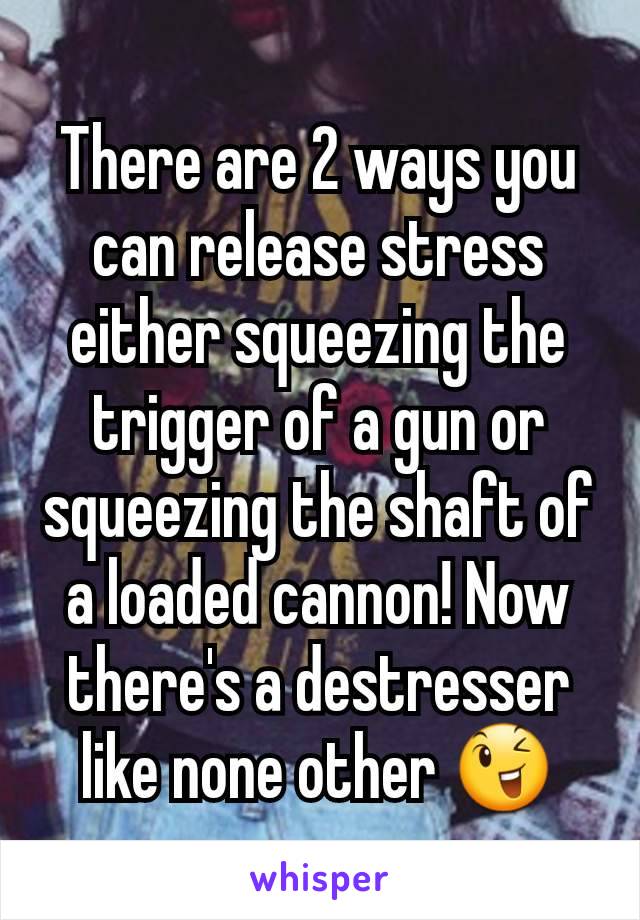 There are 2 ways you can release stress either squeezing the trigger of a gun or squeezing the shaft of a loaded cannon! Now there's a destresser like none other 😉