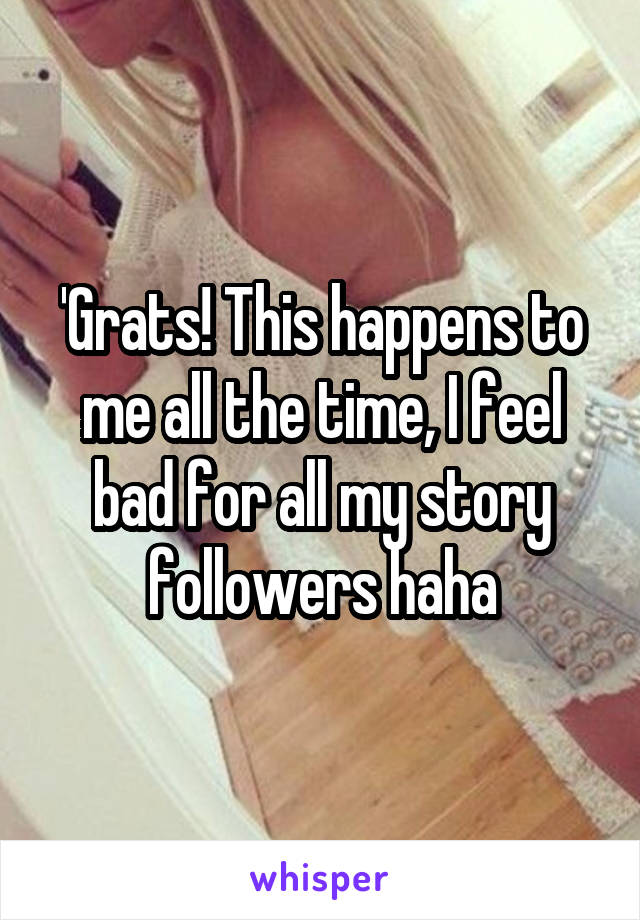 'Grats! This happens to me all the time, I feel bad for all my story followers haha