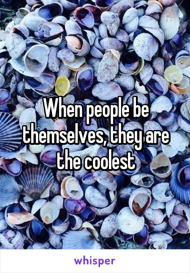 When people be themselves, they are the coolest