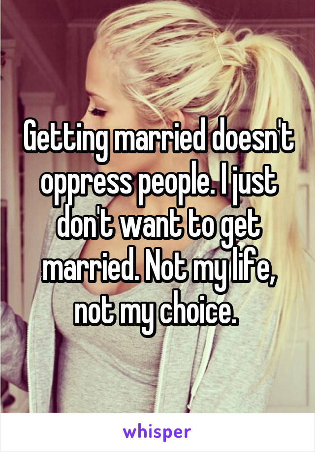 Getting married doesn't oppress people. I just don't want to get married. Not my life, not my choice. 