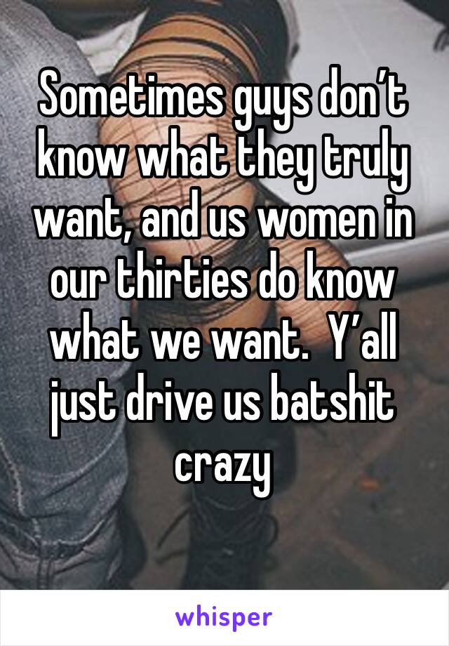 Sometimes guys don’t know what they truly want, and us women in our thirties do know what we want.  Y’all just drive us batshit crazy