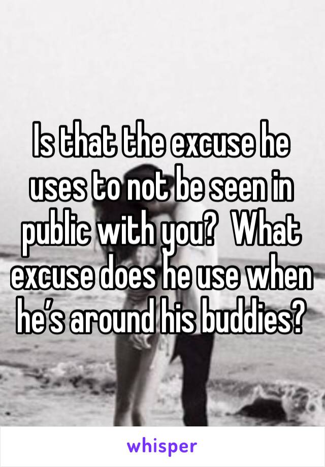 Is that the excuse he uses to not be seen in public with you?  What excuse does he use when he’s around his buddies? 