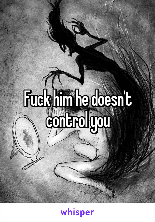 Fuck him he doesn't control you