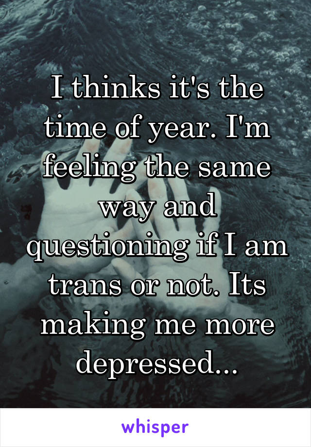 I thinks it's the time of year. I'm feeling the same way and questioning if I am trans or not. Its making me more depressed...