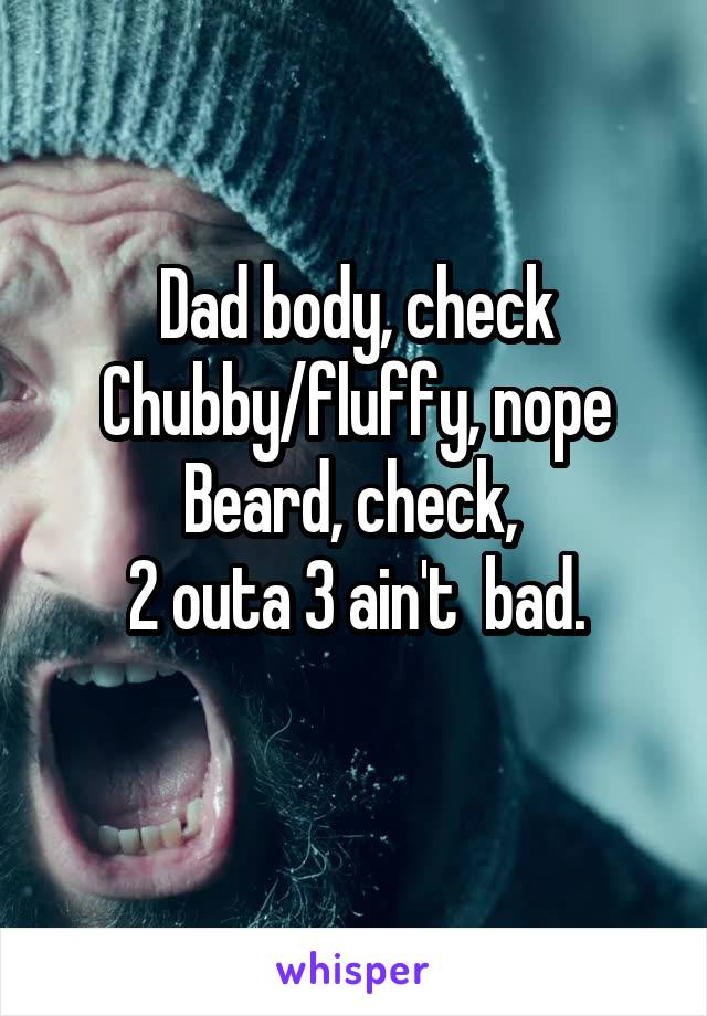 Dad body, check
Chubby/fluffy, nope
Beard, check, 
2 outa 3 ain't  bad.
