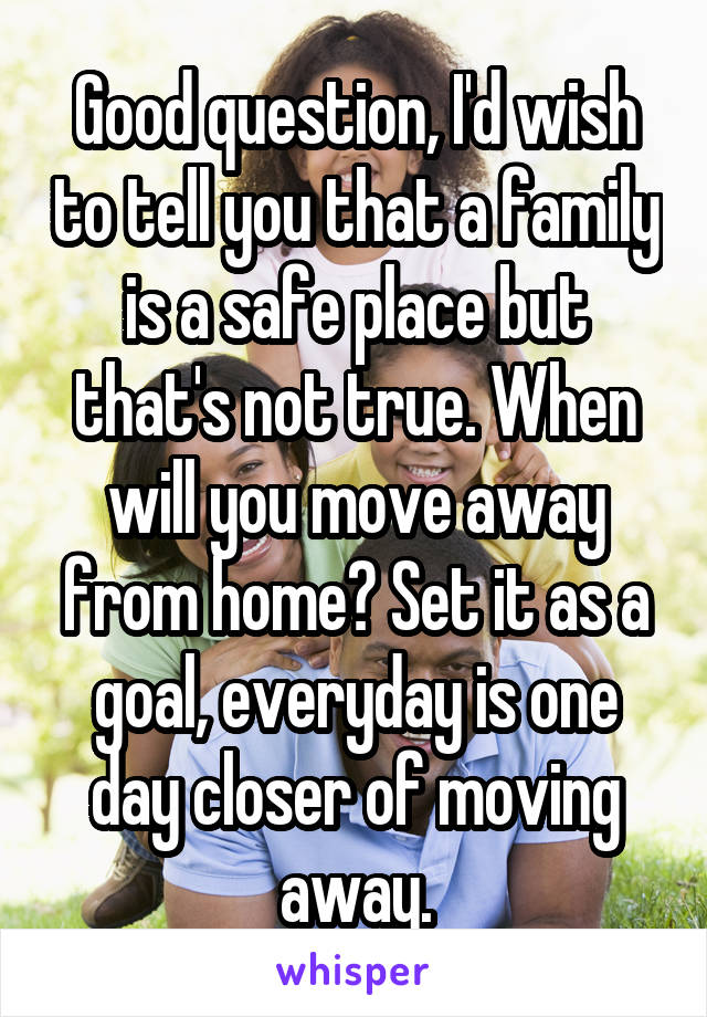 Good question, I'd wish to tell you that a family is a safe place but that's not true. When will you move away from home? Set it as a goal, everyday is one day closer of moving away.