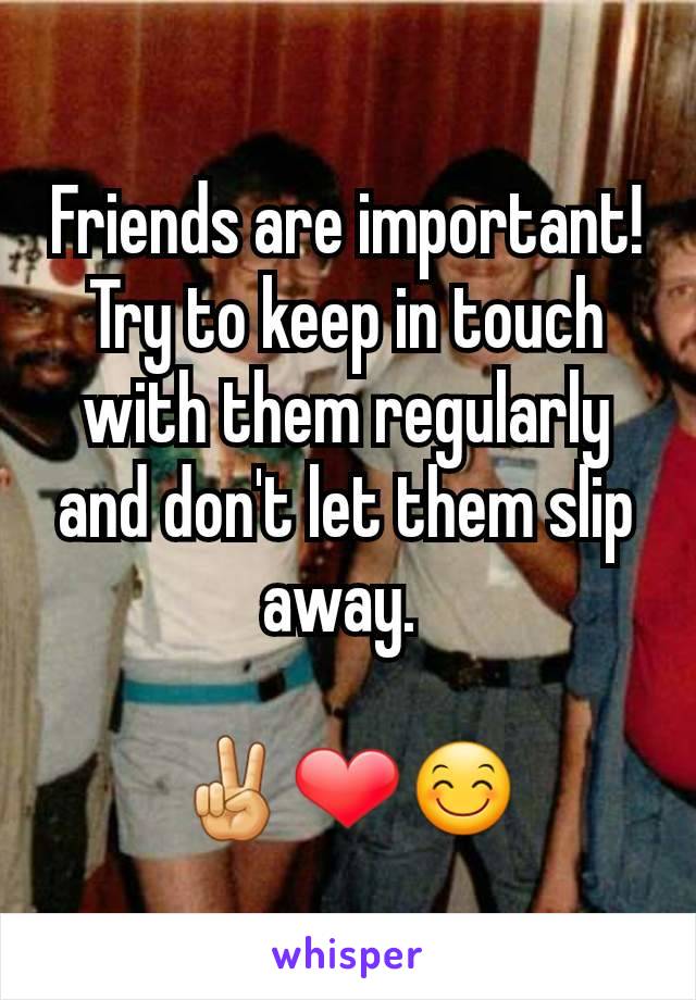 Friends are important! Try to keep in touch with them regularly and don't let them slip away. 

✌❤😊