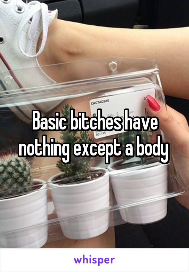 Basic bitches have nothing except a body 
