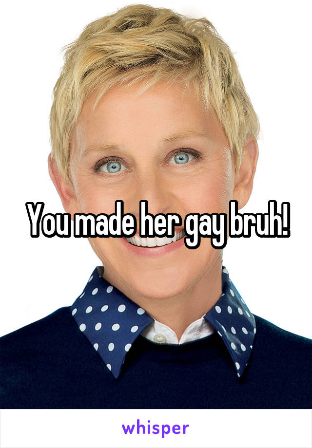You made her gay bruh!