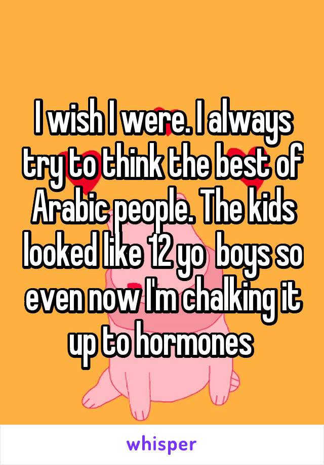 I wish I were. I always try to think the best of Arabic people. The kids looked like 12 yo  boys so even now I'm chalking it up to hormones 