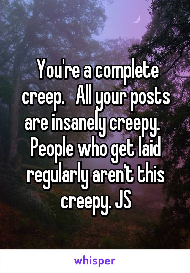  You're a complete creep.   All your posts are insanely creepy.   People who get laid regularly aren't this creepy. JS