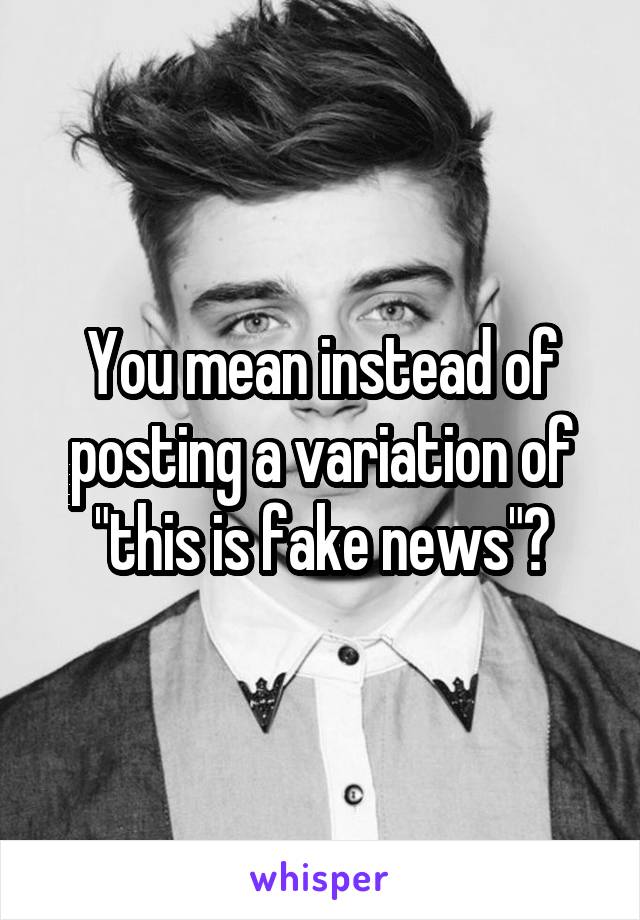 You mean instead of posting a variation of "this is fake news"?