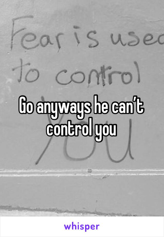 Go anyways he can’t control you