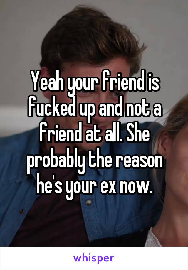 Yeah your friend is fucked up and not a friend at all. She probably the reason he's your ex now.
