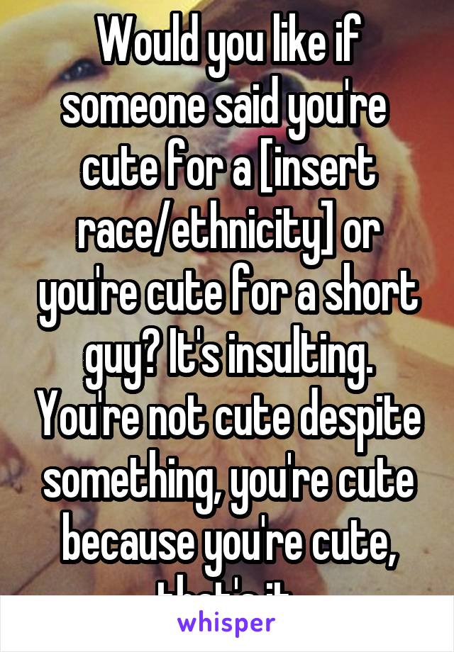 Would you like if someone said you're  cute for a [insert race/ethnicity] or you're cute for a short guy? It's insulting. You're not cute despite something, you're cute because you're cute, that's it.