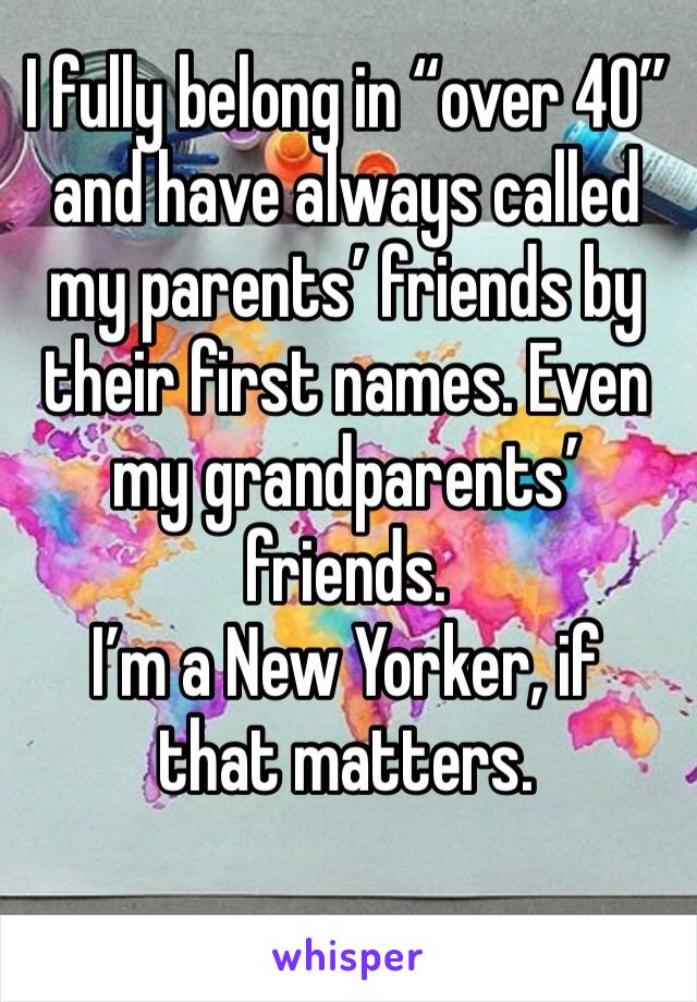 I fully belong in “over 40” and have always called my parents’ friends by their first names. Even my grandparents’ friends. 
I’m a New Yorker, if that matters. 