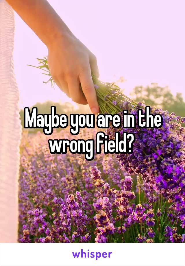 Maybe you are in the wrong field? 