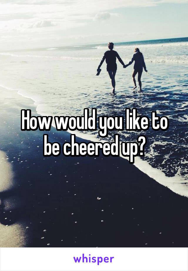 How would you like to be cheered up?