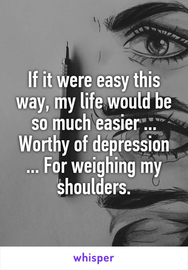 If it were easy this way, my life would be so much easier ... Worthy of depression ... For weighing my shoulders.