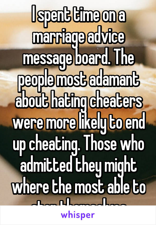 I spent time on a marriage advice message board. The people most adamant about hating cheaters were more likely to end up cheating. Those who admitted they might where the most able to stop themselves