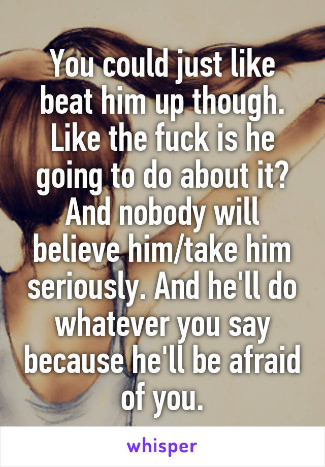 You could just like beat him up though. Like the fuck is he going to do about it? And nobody will believe him/take him seriously. And he'll do whatever you say because he'll be afraid of you.