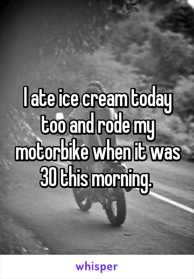 I ate ice cream today too and rode my motorbike when it was 30 this morning. 