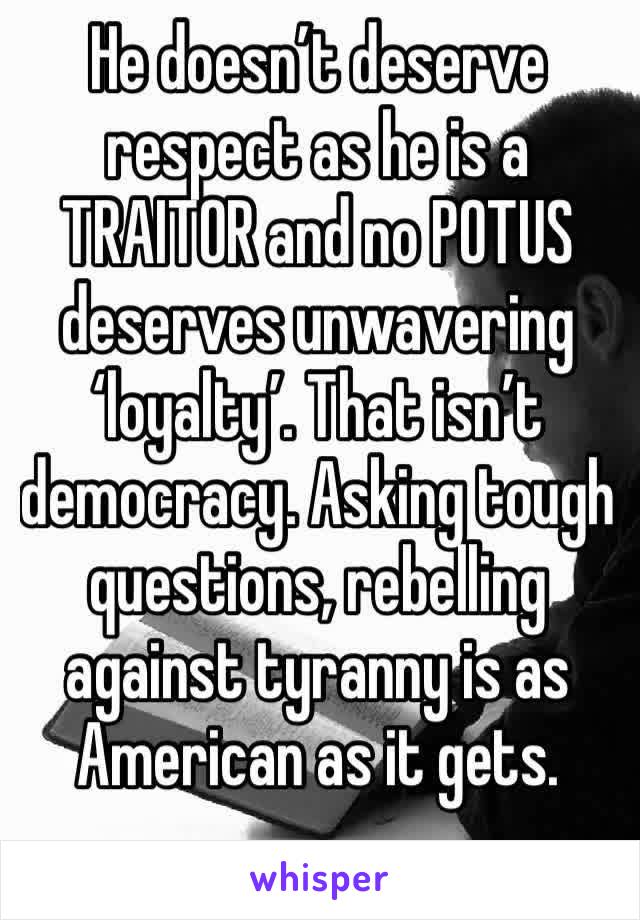 He doesn’t deserve respect as he is a TRAITOR and no POTUS deserves unwavering ‘loyalty’. That isn’t democracy. Asking tough questions, rebelling against tyranny is as American as it gets. 