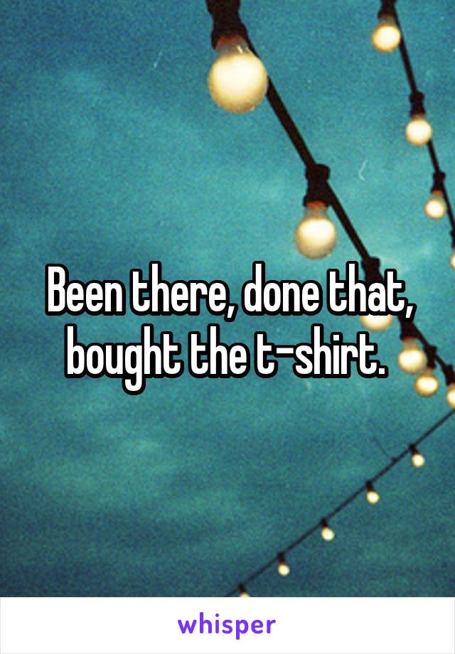 Been there, done that, bought the t-shirt. 