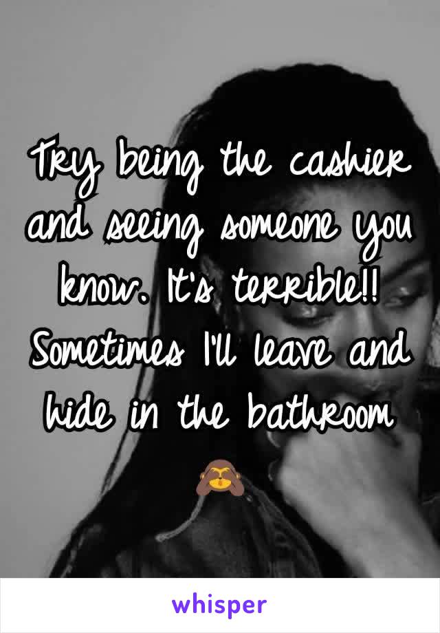 Try being the cashier and seeing someone you know. It's terrible!! Sometimes I'll leave and hide in the bathroom 🙈