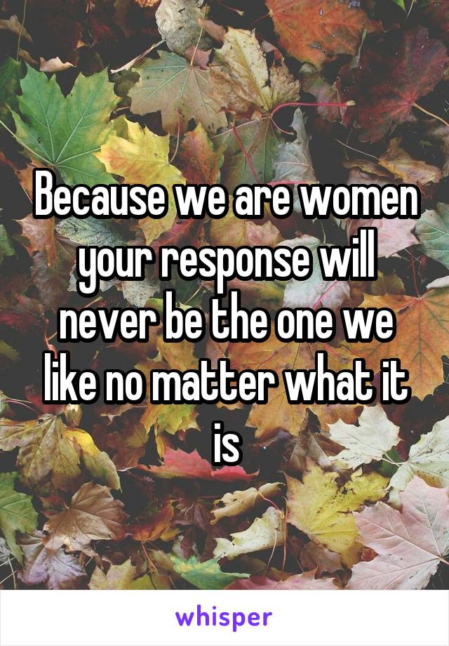 Because we are women your response will never be the one we like no matter what it is