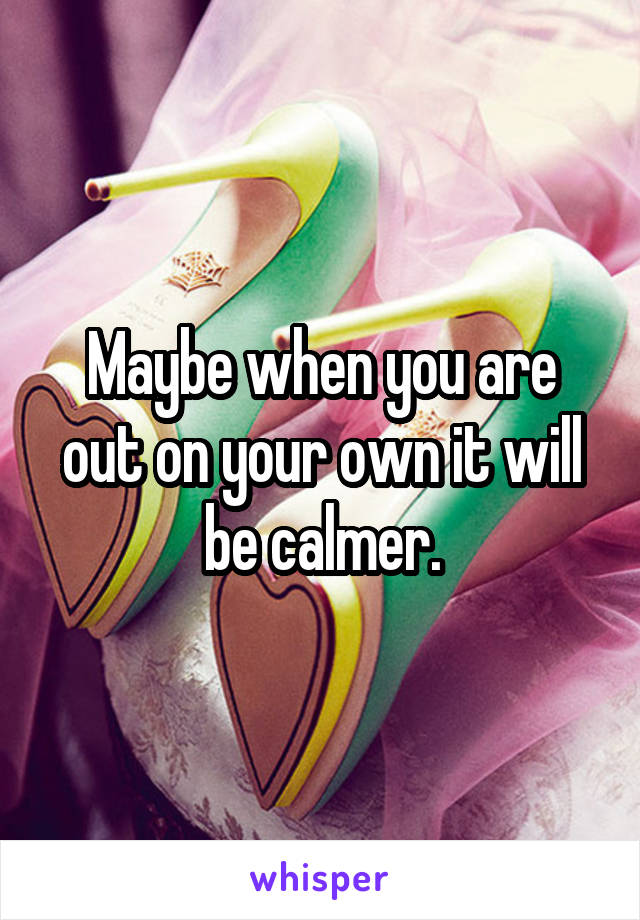 Maybe when you are out on your own it will be calmer.