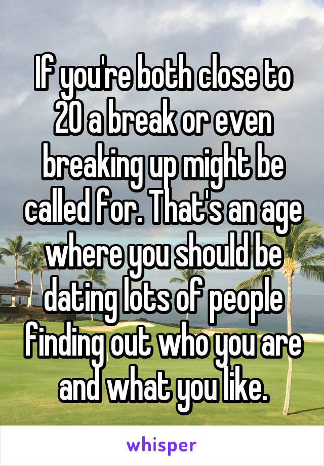 If you're both close to 20 a break or even breaking up might be called for. That's an age where you should be dating lots of people finding out who you are and what you like.