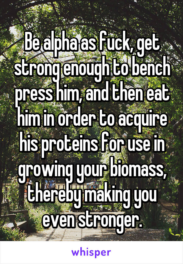 Be alpha as fuck, get strong enough to bench press him, and then eat him in order to acquire his proteins for use in growing your biomass, thereby making you even stronger.
