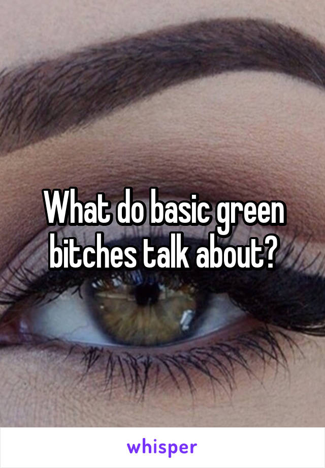 What do basic green bitches talk about?
