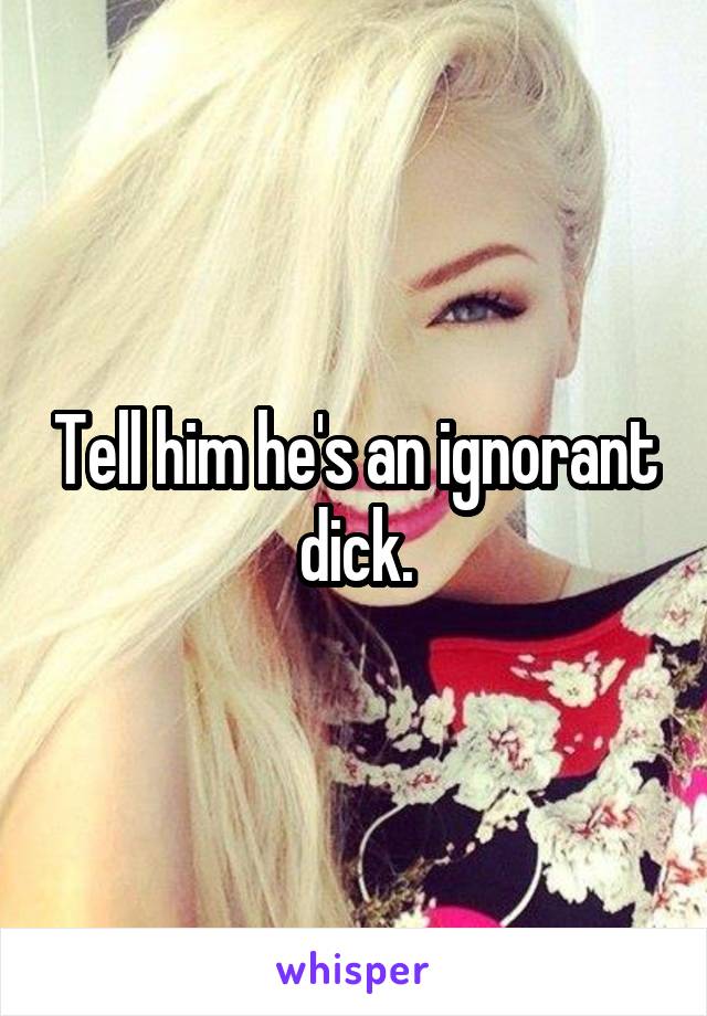 Tell him he's an ignorant dick.