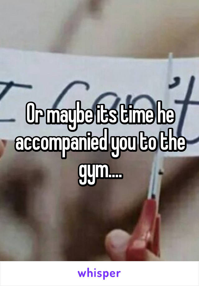 Or maybe its time he accompanied you to the gym....