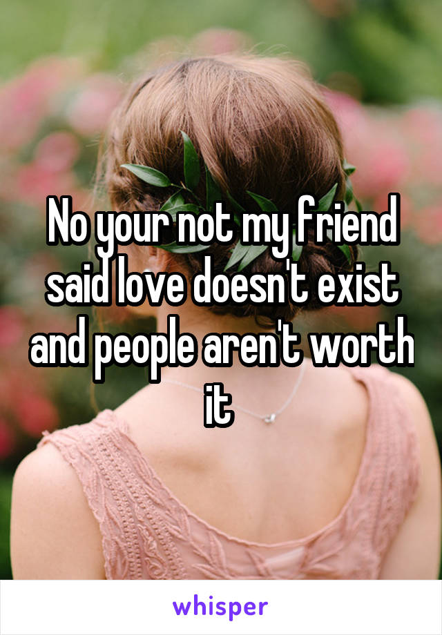 No your not my friend said love doesn't exist and people aren't worth it 
