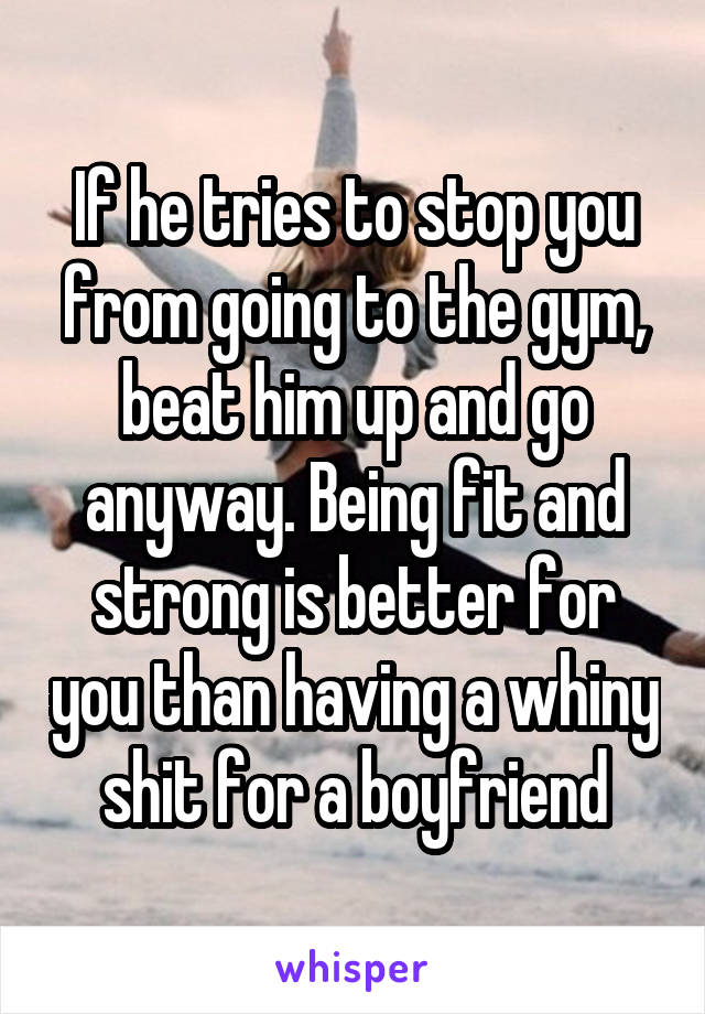 If he tries to stop you from going to the gym, beat him up and go anyway. Being fit and strong is better for you than having a whiny shit for a boyfriend