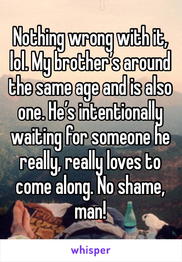 Nothing wrong with it, lol. My brother’s around the same age and is also one. He’s intentionally waiting for someone he really, really loves to come along. No shame, man!
