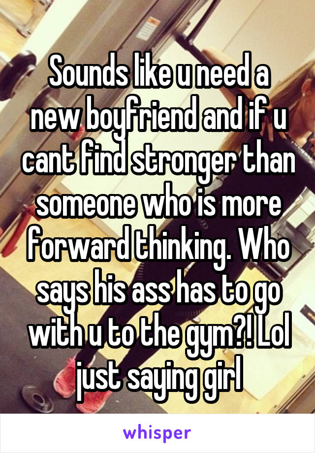Sounds like u need a new boyfriend and if u cant find stronger than someone who is more forward thinking. Who says his ass has to go with u to the gym?! Lol just saying girl