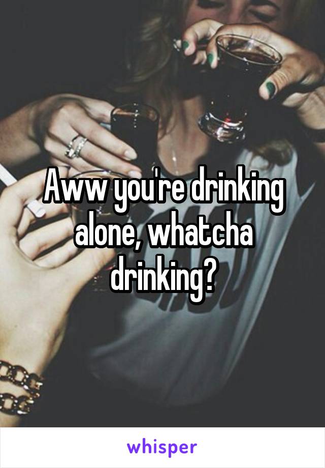 Aww you're drinking alone, whatcha drinking?