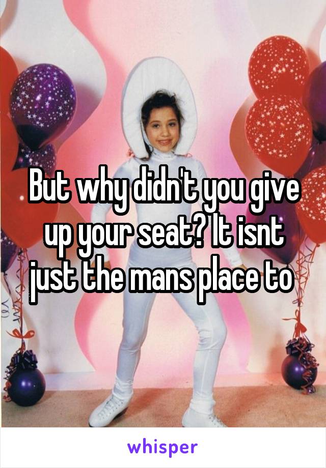 But why didn't you give up your seat? It isnt just the mans place to 
