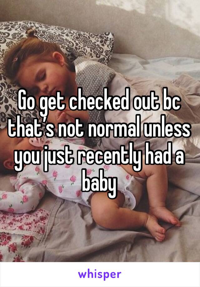 Go get checked out bc that’s not normal unless you just recently had a baby